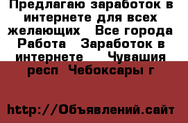 Предлагаю,заработок в интернете для всех желающих - Все города Работа » Заработок в интернете   . Чувашия респ.,Чебоксары г.
